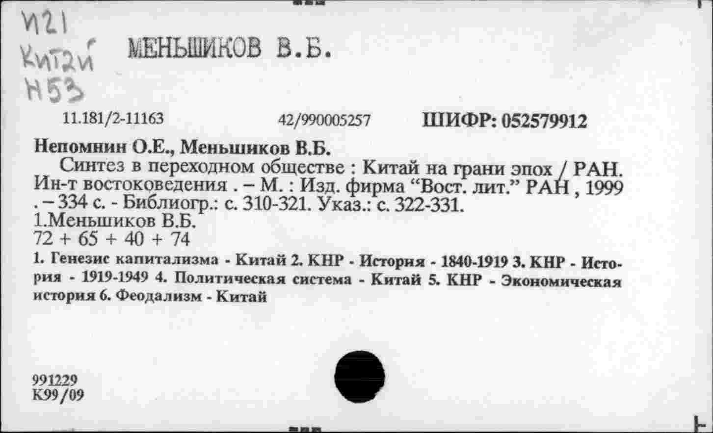 ﻿V|ll
ШШЬШИКОВ В.Б.
11.181/2-11163	42/990005257
ШИФР: 052579912
Непомнин О.Е., Меньшиков В.Б.
Синтез в переходном обществе : Китай на грани эпох / РАН. Ин-т востоковедения . - М.: Изд. фирма “Вост, лит.” РАН , 1999 . - 334 с. - Библиогр.: с. 310-321. Указ.: с. 322-331.
1.Меньшиков В.Б.
72 + 65 + 40 + 74
1. Генезис капитализма - Китай 2. КНР - История - 1840-1919 3. КНР - История - 1919-1949 4. Политическая система - Китай 5. КНР - Экономическая история 6. Феодализм - Китай
991229
К99/09